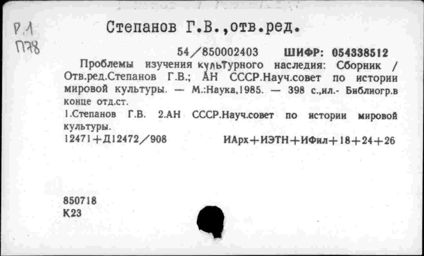 ﻿р.4	Степанов Г.В.»отв.ред.
54/850002403 ШИФР: 054338512
Проблемы изучения культурного наследия: Сборник / Отв.ред.Степанов Г.В.; АН СССР.Науч.совет по истории мировой культуры. — М.:Наука,1985. — 398 с.,ил.- Библиогр.в конце отд.ст.
1.Степанов Г.В. 2.АН СССР.Науч.совет по истории мировой культуры.
12471 + Д12472/908	И Арх+ИЭТН+ИФил+18+24+26
850718 К23